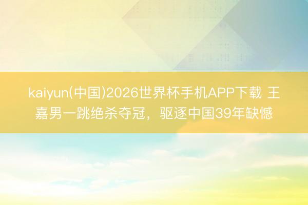 kaiyun(中国)2026世界杯手机APP下载 王嘉男一跳绝杀夺冠，驱逐中国39年缺憾