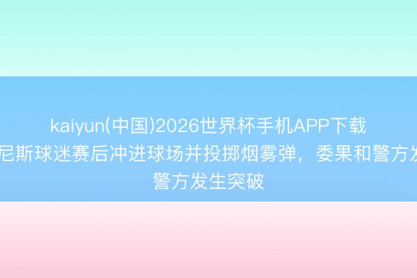 kaiyun(中国)2026世界杯手机APP下载 队报：尼斯球迷赛后冲进球场并投掷烟雾弹，委果和警方发生突破