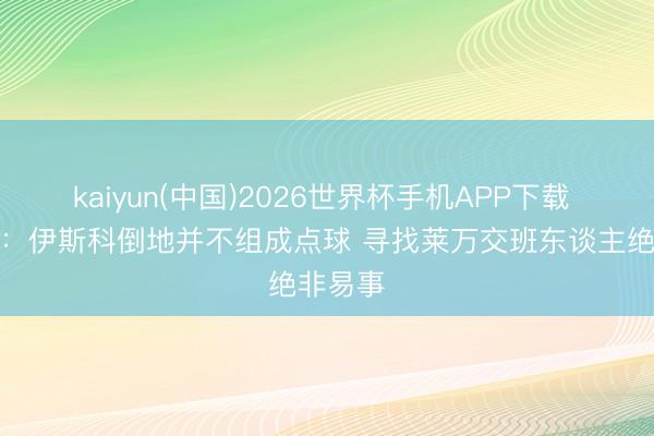 kaiyun(中国)2026世界杯手机APP下载 弗里克：伊斯科倒地并不组成点球 寻找莱万交班东谈主绝非易事