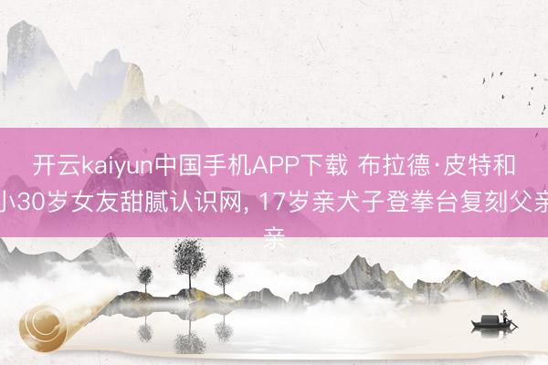 开云kaiyun中国手机APP下载 布拉德·皮特和小30岁女友甜腻认识网， 17岁亲犬子登拳台复刻父亲