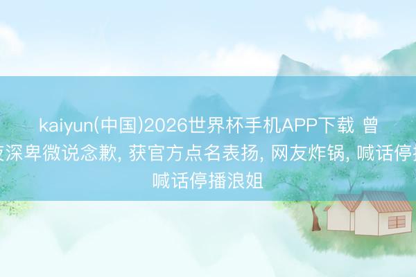 kaiyun(中国)2026世界杯手机APP下载 曾沛慈夜深卑微说念歉, 获官方点名表扬, 网友炸锅, 喊话停播浪姐