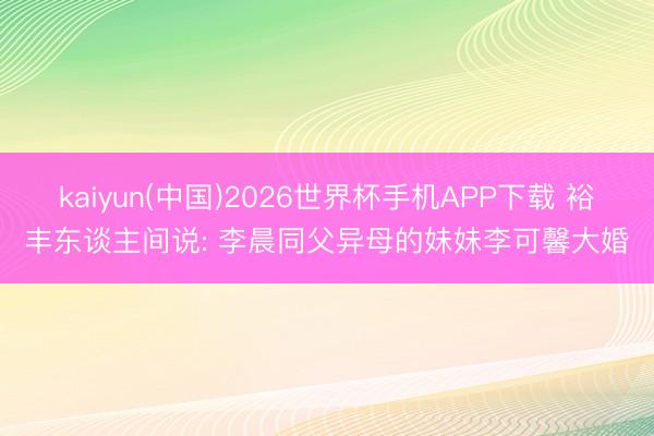 kaiyun(中国)2026世界杯手机APP下载 裕丰东谈主间说: 李晨同父异母的妹妹李可馨大婚