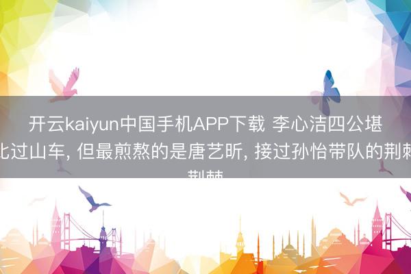 开云kaiyun中国手机APP下载 李心洁四公堪比过山车, 但最煎熬的是唐艺昕, 接过孙怡带队的荆棘