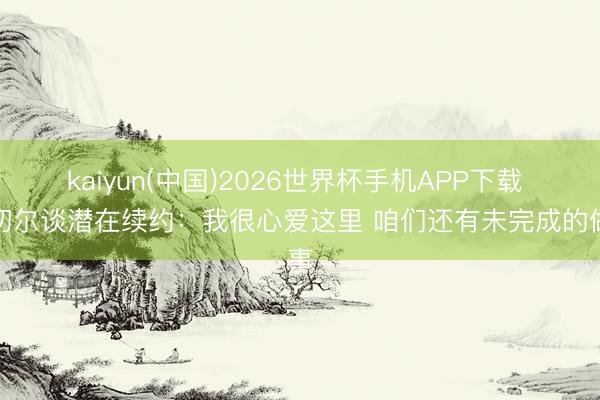 kaiyun(中国)2026世界杯手机APP下载 米切尔谈潜