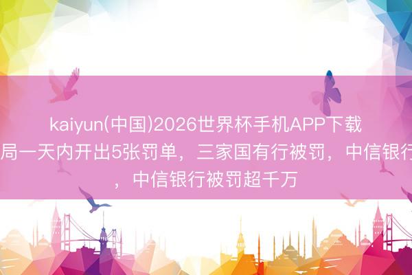 kaiyun(中国)2026世界杯手机APP下载 金融监管总局一天内开出5张罚单，三家国有行被罚，中信银行被罚超千万