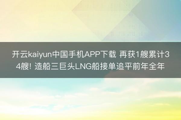 开云kaiyun中国手机APP下载 再获1艘累计34艘! 造船三巨头LNG船接单追平前年全年