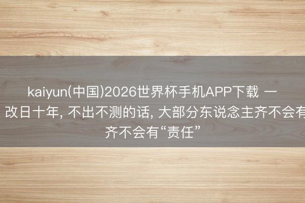 kaiyun(中国)2026世界杯手机APP下载 一个趋势: 改日十年， 不出不测的话， 大部分东说念主齐不会有“责任”