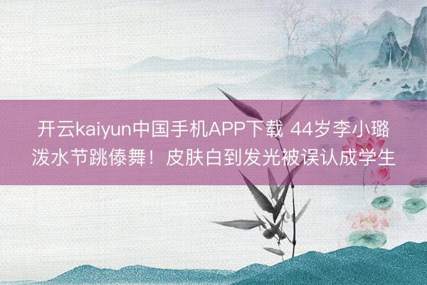 开云kaiyun中国手机APP下载 44岁李小璐泼水节跳傣舞！皮肤白到发光被误认成学生