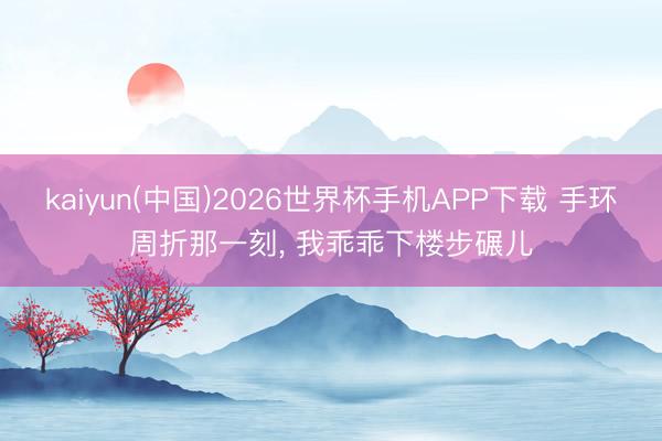 kaiyun(中国)2026世界杯手机APP下载 手环周折那一刻， 我乖乖下楼步碾儿