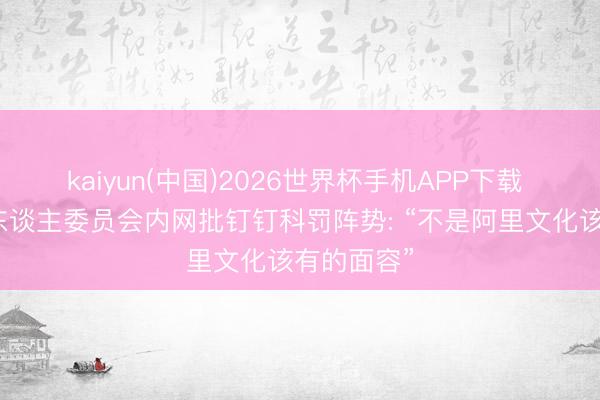 kaiyun(中国)2026世界杯手机APP下载 阿里结伙东谈主委员会内网批钉钉科罚阵势: “不是阿里文化该有的面容”