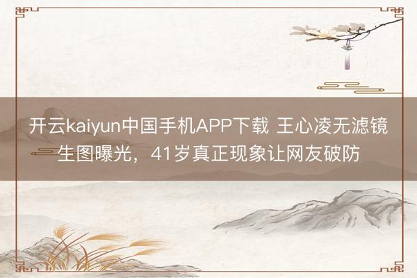 开云kaiyun中国手机APP下载 王心凌无滤镜生图曝光，41岁真正现象让网友破防