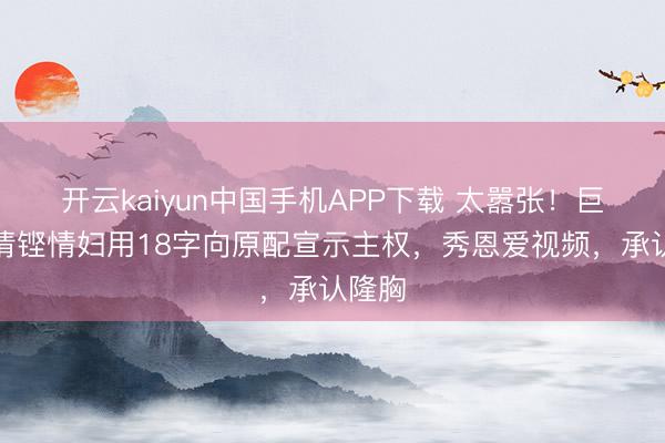 开云kaiyun中国手机APP下载 太嚣张!巨贾马清铿情妇用18字向原配宣示主权,秀恩爱视频,承认隆胸