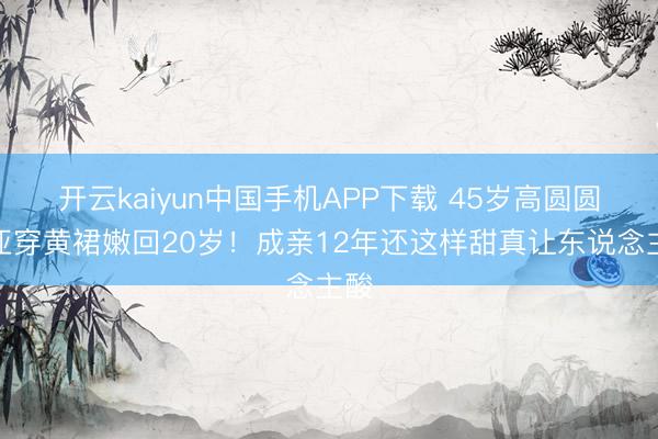 开云kaiyun中国手机APP下载 45岁高圆圆三亚穿黄裙嫩回20岁!成亲12年还这样甜真让东说念主酸