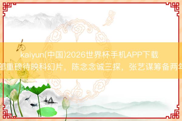 kaiyun(中国)2026世界杯手机APP下载 5部重磅待映科幻片，陈念念诚三探，张艺谋筹备两年！