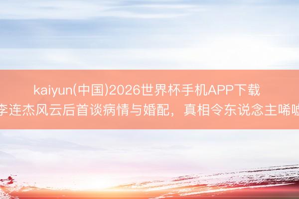 kaiyun(中国)2026世界杯手机APP下载 李连杰风云后首谈病情与婚配，真相令东说念主唏嘘