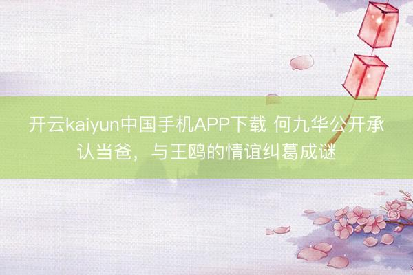 开云kaiyun中国手机APP下载 何九华公开承认当爸，与王鸥的情谊纠葛成谜