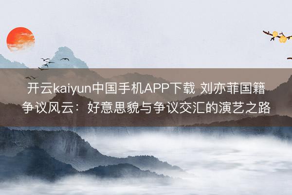 开云kaiyun中国手机APP下载 刘亦菲国籍争议风云：好意思貌与争议交汇的演艺之路