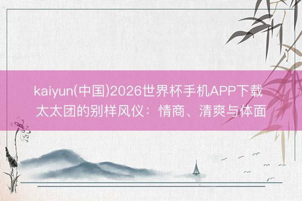 kaiyun(中国)2026世界杯手机APP下载 太太团的别样风仪：情商、清爽与体面