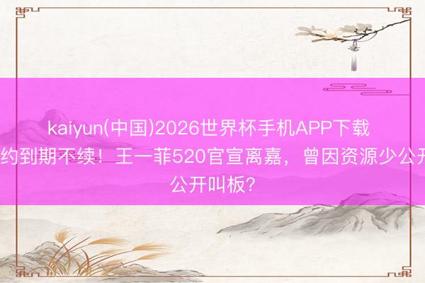 kaiyun(中国)2026世界杯手机APP下载 十年合约到期不续！王一菲520官宣离嘉，曾因资源少公开叫板？