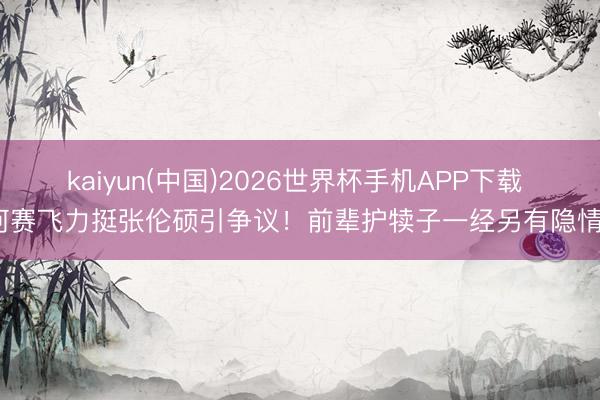kaiyun(中国)2026世界杯手机APP下载 何赛飞力挺张伦硕引争议！前辈护犊子一经另有隐情？