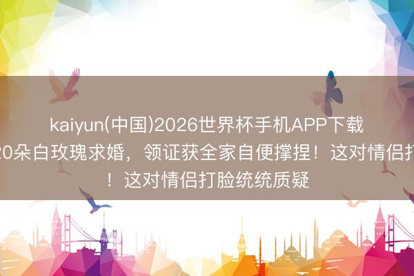 kaiyun(中国)2026世界杯手机APP下载 极光下用520朵白玫瑰求婚，领证获全家自便撑捏！这对情侣打脸统统质疑