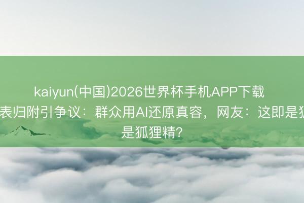 kaiyun(中国)2026世界杯手机APP下载 妲己仪表归附引争议：群众用AI还原真容，网友：这即是狐狸精？