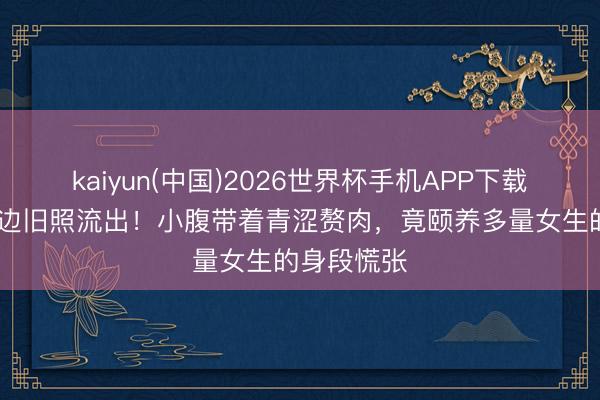 kaiyun(中国)2026世界杯手机APP下载 刘亦菲海边旧照流出！小腹带着青涩赘肉，竟颐养多量女生的身段慌张