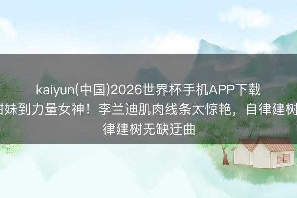 kaiyun(中国)2026世界杯手机APP下载 从软萌甜妹到力量女神！李兰迪肌肉线条太惊艳，自律建树无缺迂曲