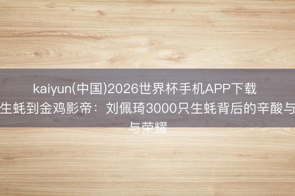 kaiyun(中国)2026世界杯手机APP下载 从撬生蚝到金鸡影帝：刘佩琦3000只生蚝背后的辛酸与荣耀