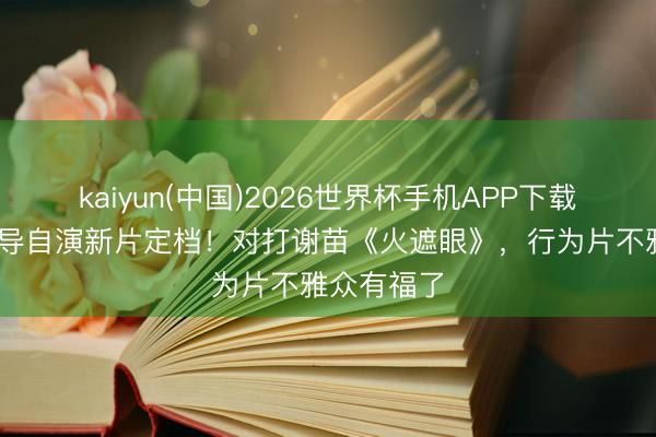 kaiyun(中国)2026世界杯手机APP下载 释小龙自导自演新片定档！对打谢苗《火遮眼》，行为片不雅众有福了