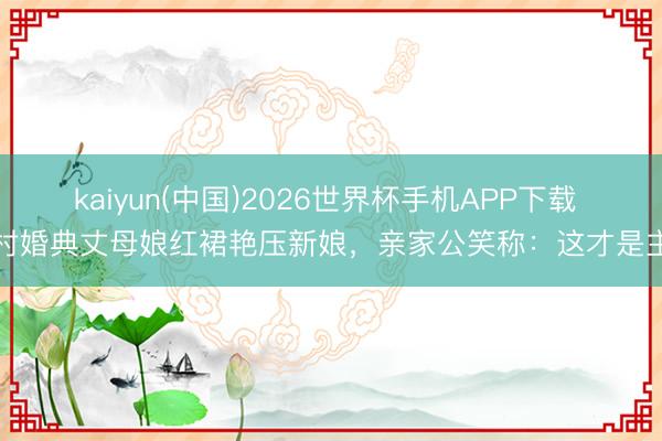 kaiyun(中国)2026世界杯手机APP下载 农村婚典丈母娘红裙艳压新娘，亲家公笑称：这才是主角