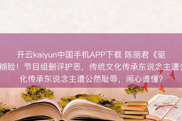 开云kaiyun中国手机APP下载 陈丽君《驱驰吧》全程被颜料包糊脸！节目组删评护恶，传统文化传承东说念主遭公然耻辱，闹心谁懂？