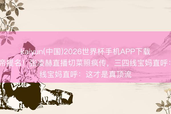 kaiyun(中国)2026世界杯手机APP下载 西装下厨拿视帝提名！张凌赫直播切菜照疯传，三四线宝妈直呼：这才是真顶流