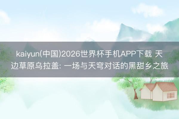 kaiyun(中国)2026世界杯手机APP下载 天边草原乌拉盖: 一场与天穹对话的黑甜乡之旅