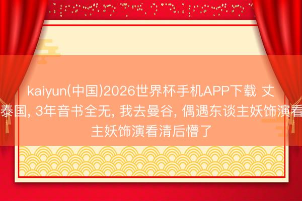 kaiyun(中国)2026世界杯手机APP下载 丈夫外派到泰国， 3年音书全无， 我去曼谷， 偶遇东谈主妖饰演看清后懵了