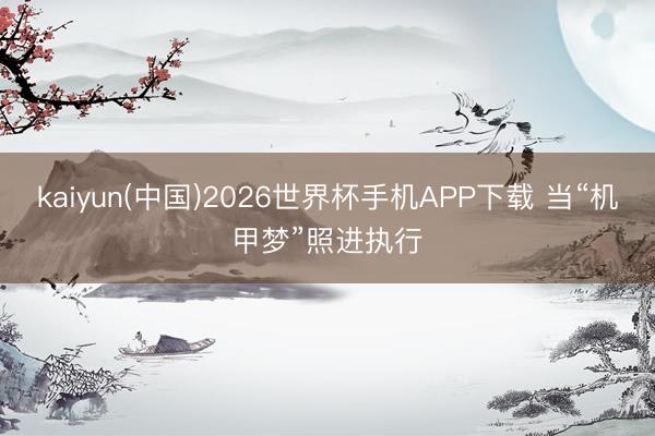 kaiyun(中国)2026世界杯手机APP下载 当“机甲梦”照进执行