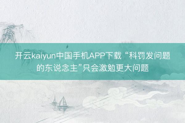开云kaiyun中国手机APP下载 “科罚发问题的东说念主”只会激勉更大问题
