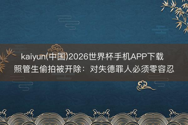 kaiyun(中国)2026世界杯手机APP下载 照管生偷拍被开除：对失德罪人必须零容忍