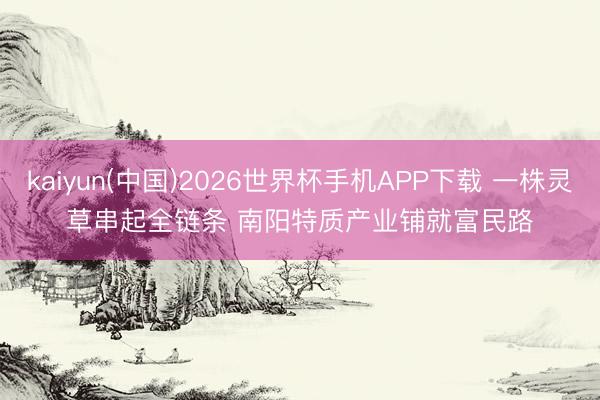kaiyun(中国)2026世界杯手机APP下载 一株灵草串起全链条 南阳特质产业铺就富民路
