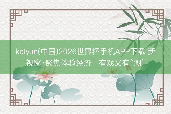kaiyun(中国)2026世界杯手机APP下载 新视窗·聚焦体验经济丨有戏又有“潮”