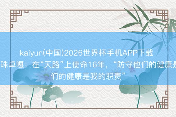 kaiyun(中国)2026世界杯手机APP下载 藏族军医顿珠卓嘎：在“天路”上使命16年，“防守他们的健康是我的职责”