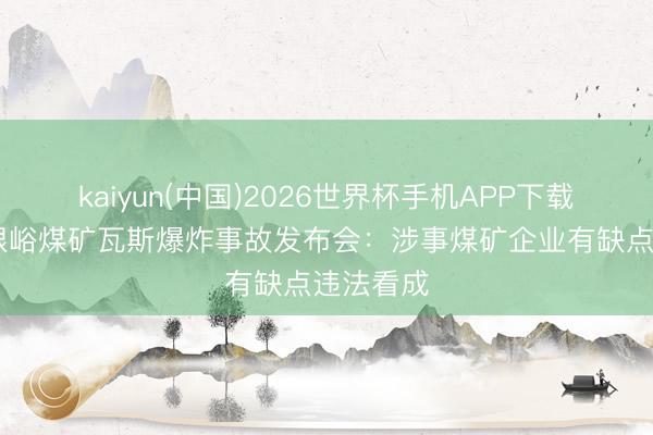 kaiyun(中国)2026世界杯手机APP下载 山西扎眼峪煤矿瓦斯爆炸事故发布会：涉事煤矿企业有缺点违法看成