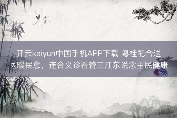 开云kaiyun中国手机APP下载 粤桂配合送医暖民意，连合义诊看管三江东说念主民健康