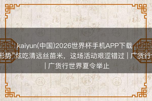 kaiyun(中国)2026世界杯手机APP下载 香蒙眬了！“形势”炫吃清远丝苗米，这场活动艰涩错过 | 广货行世界夏令举止