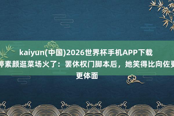 kaiyun(中国)2026世界杯手机APP下载 郭碧婷素颜逛菜场火了：罢休权门脚本后，她笑得比向佐更体面