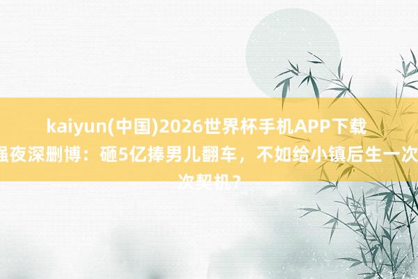 kaiyun(中国)2026世界杯手机APP下载 向华强夜深删博:砸5亿捧男儿翻车,不如给小镇后生一次契机?