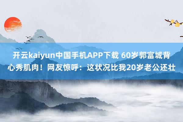 开云kaiyun中国手机APP下载 60岁郭富城背心秀肌肉！网友惊呼：这状况比我20岁老公还壮