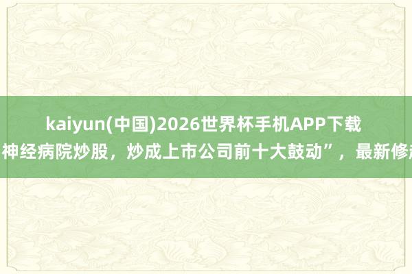 kaiyun(中国)2026世界杯手机APP下载 “神经病院炒股，炒成上市公司前十大鼓动”，最新修起