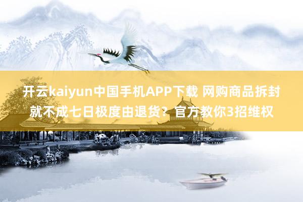 开云kaiyun中国手机APP下载 网购商品拆封就不成七日极度由退货?官方教你3招维权