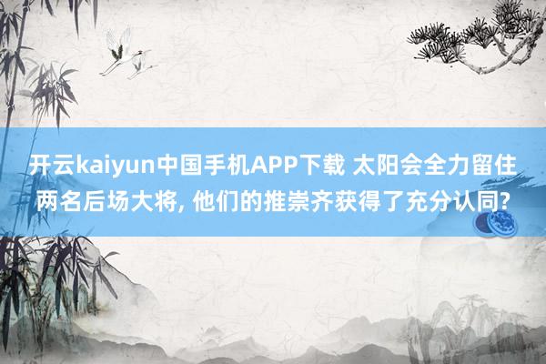 开云kaiyun中国手机APP下载 太阳会全力留住两名后场大将， 他们的推崇齐获得了充分认同?